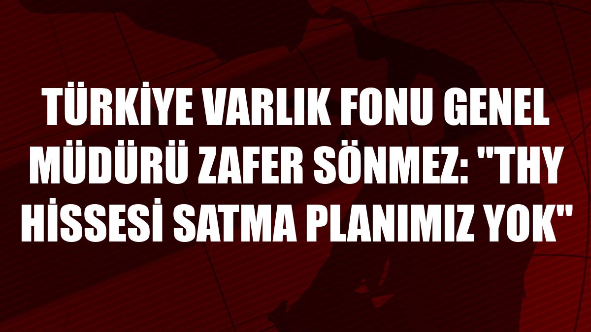Türkiye Varlık Fonu Genel Müdürü Zafer Sönmez: 'THY hissesi satma planımız yok'