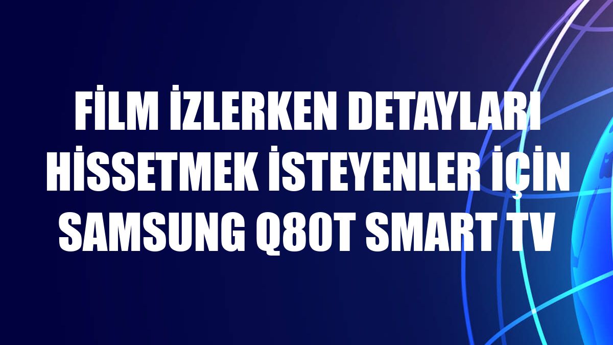 Film izlerken detayları hissetmek isteyenler için Samsung Q80T Smart TV