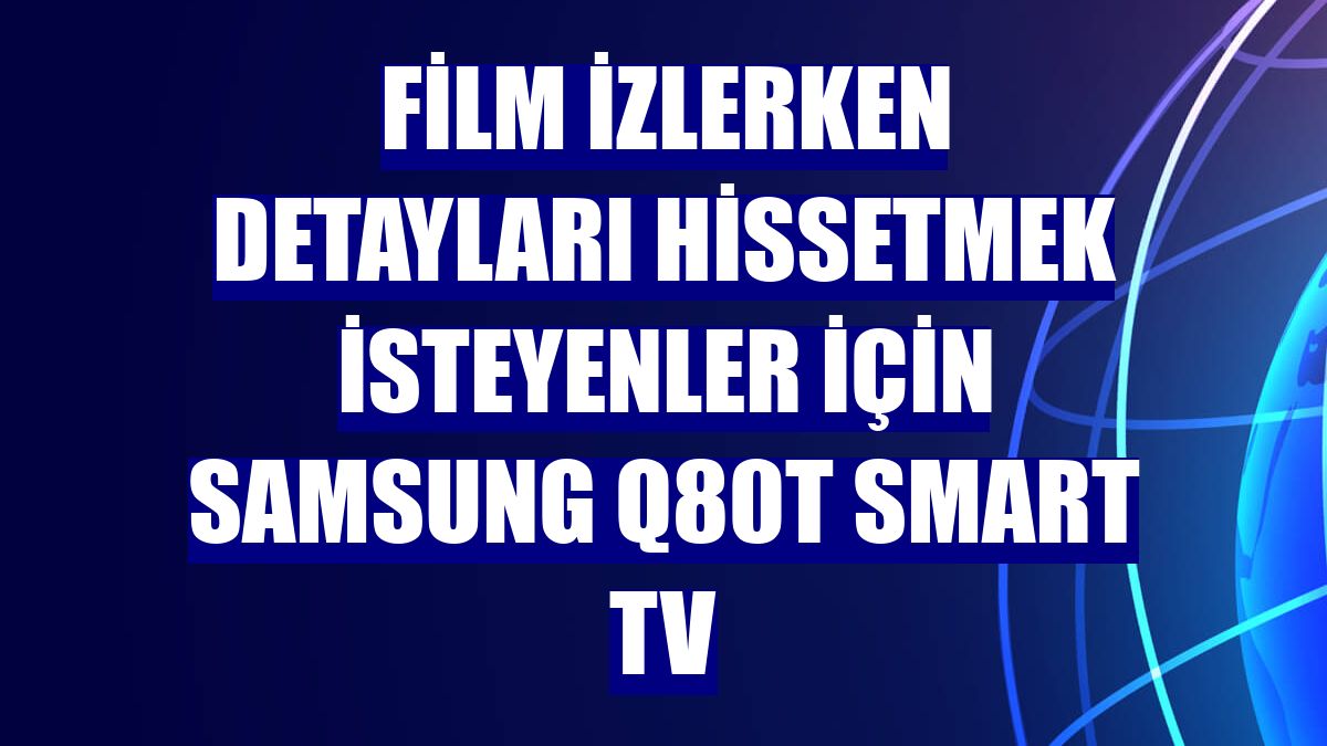 Film izlerken detayları hissetmek isteyenler için Samsung Q80T Smart TV