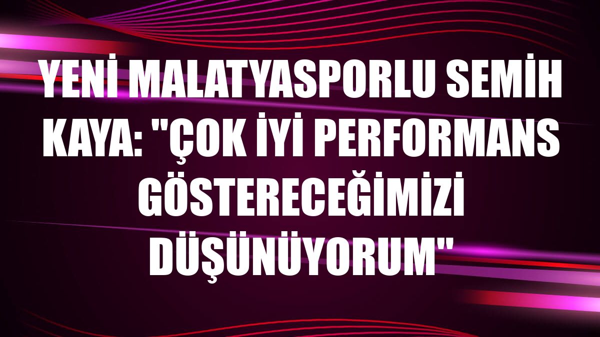 Yeni Malatyasporlu Semih Kaya: 'Çok iyi performans göstereceğimizi düşünüyorum'