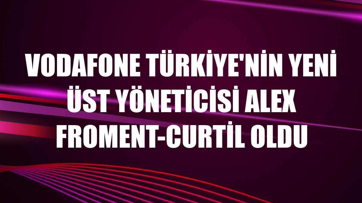 Vodafone Türkiye'nin yeni üst yöneticisi Alex Froment-Curtil oldu