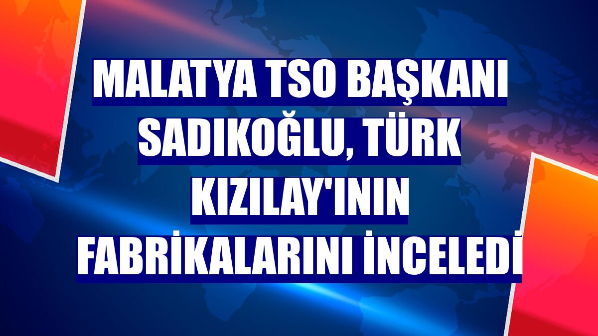 Malatya TSO Başkanı Sadıkoğlu, Türk Kızılay'ının fabrikalarını inceledi