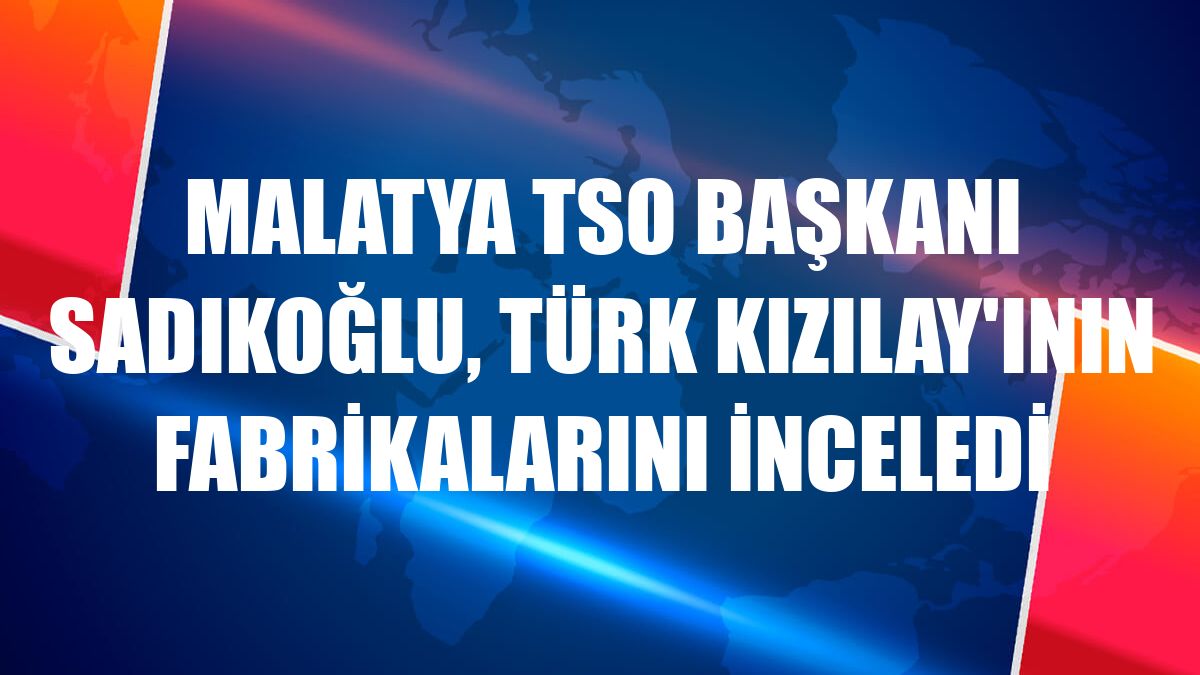 Malatya TSO Başkanı Sadıkoğlu, Türk Kızılay'ının fabrikalarını inceledi