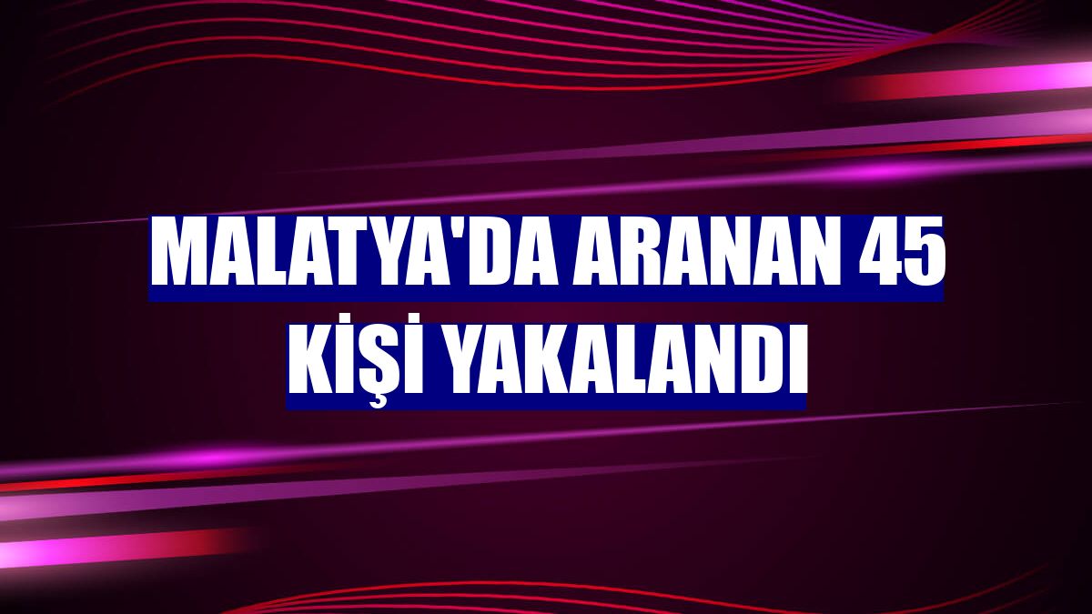 Malatya'da aranan 45 kişi yakalandı