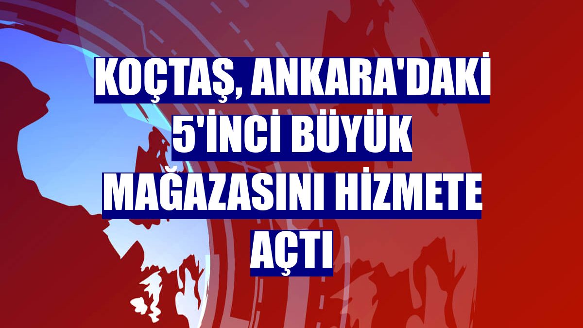 Koçtaş, Ankara'daki 5'inci büyük mağazasını hizmete açtı