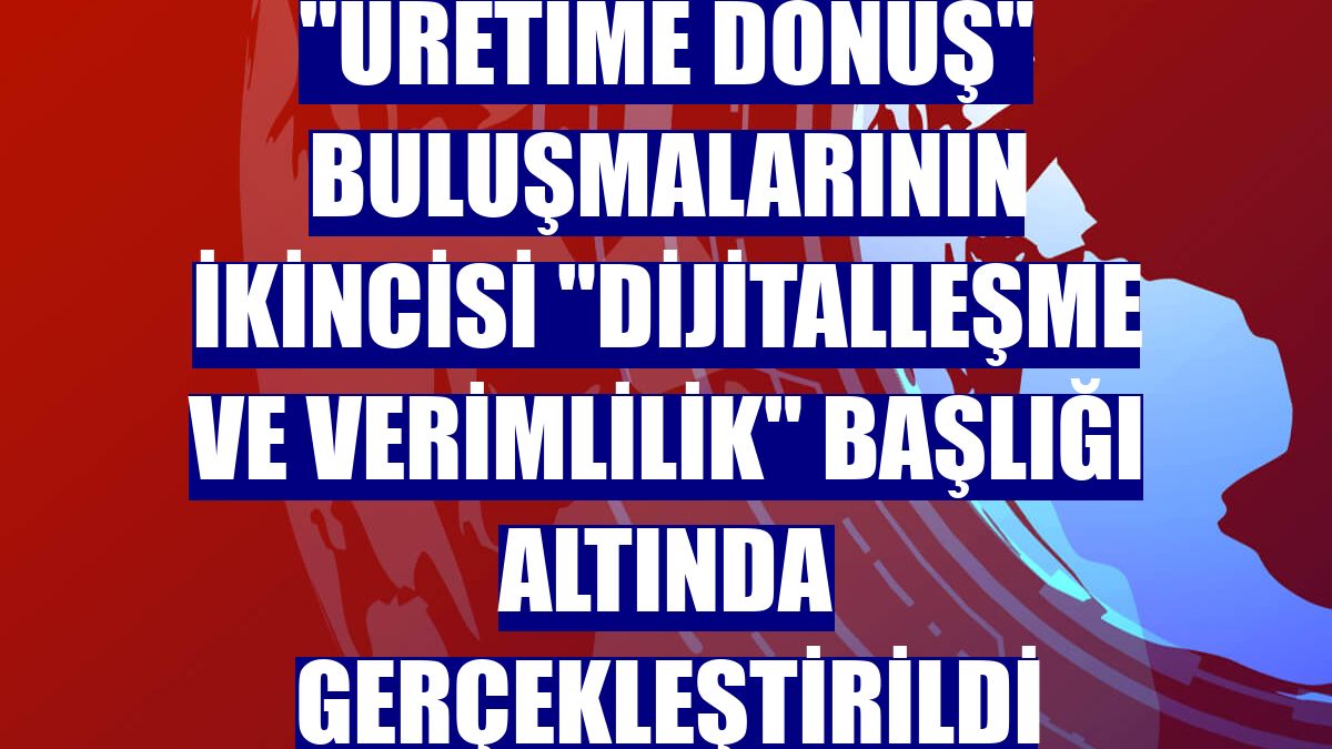 "Üretime Dönüş" buluşmalarının ikincisi "Dijitalleşme ve verimlilik" başlığı altında gerçekleştirildi