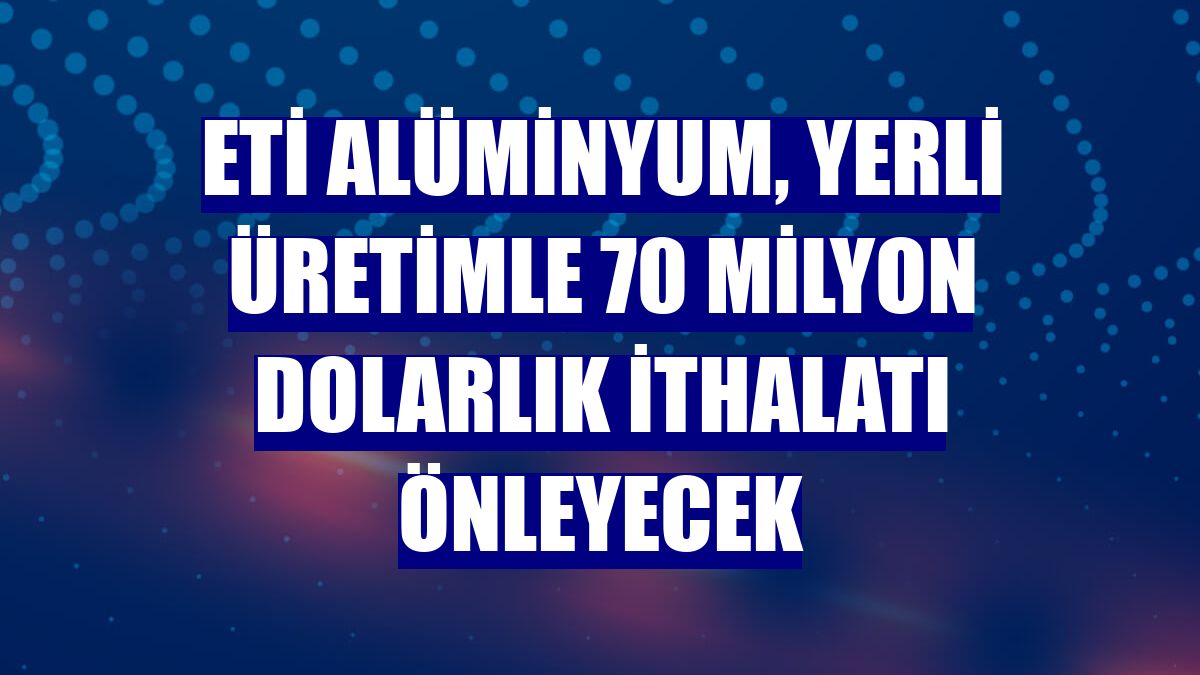 Eti Alüminyum, yerli üretimle 70 milyon dolarlık ithalatı önleyecek