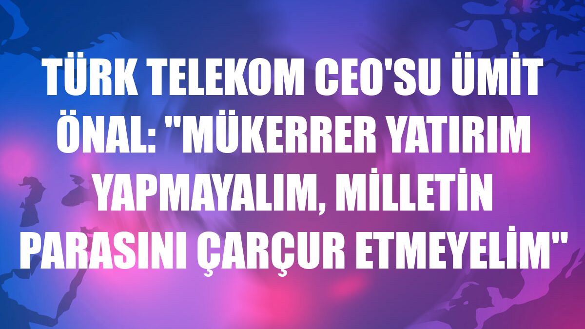 Türk Telekom CEO'su Ümit Önal: 'Mükerrer yatırım yapmayalım, milletin parasını çarçur etmeyelim'
