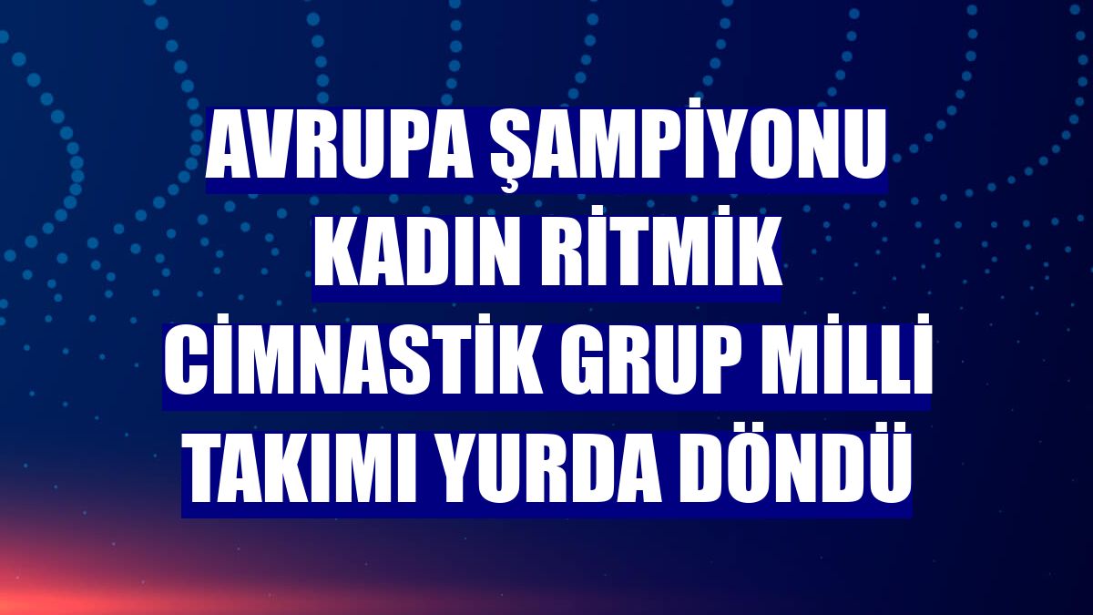 Avrupa şampiyonu Kadın Ritmik Cimnastik Grup Milli Takımı yurda döndü