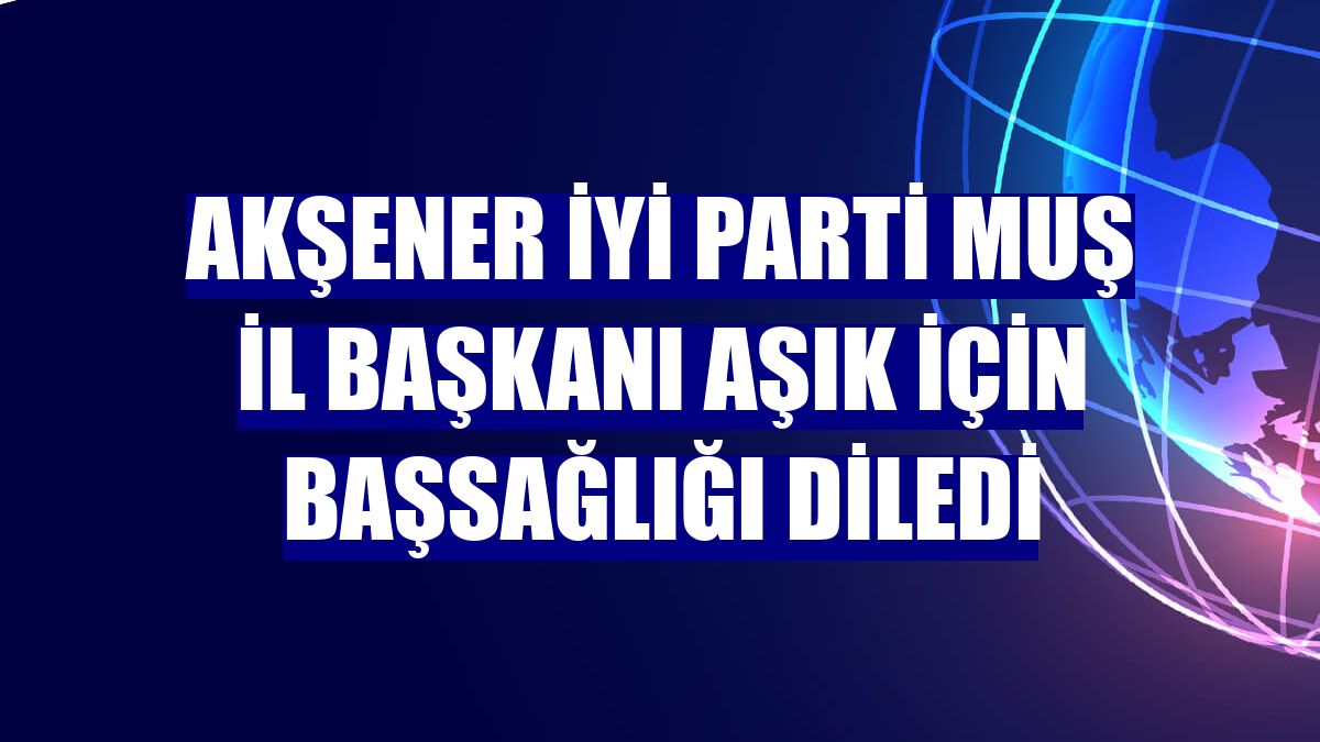 Akşener İYİ Parti Muş İl Başkanı Aşık için başsağlığı diledi