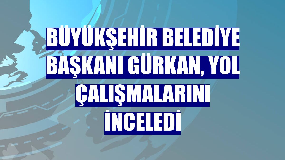 Büyükşehir Belediye Başkanı Gürkan, yol çalışmalarını inceledi