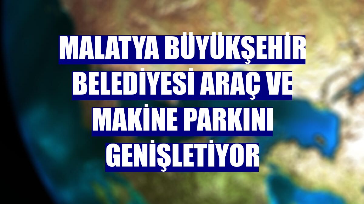 Malatya Büyükşehir Belediyesi araç ve makine parkını genişletiyor
