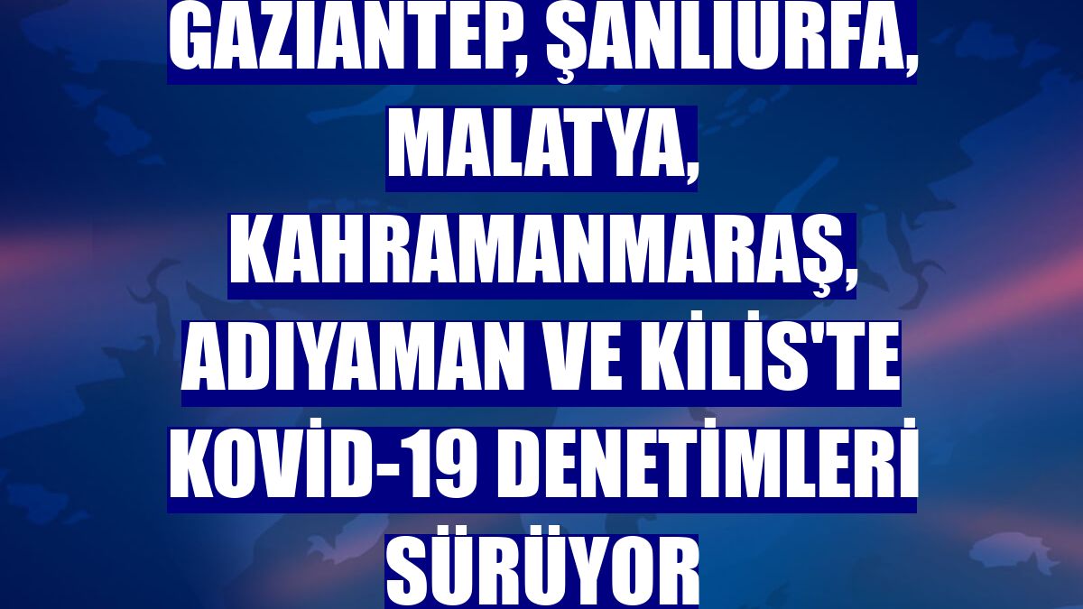 Gaziantep, Şanlıurfa, Malatya, Kahramanmaraş, Adıyaman ve Kilis'te Kovid-19 denetimleri sürüyor