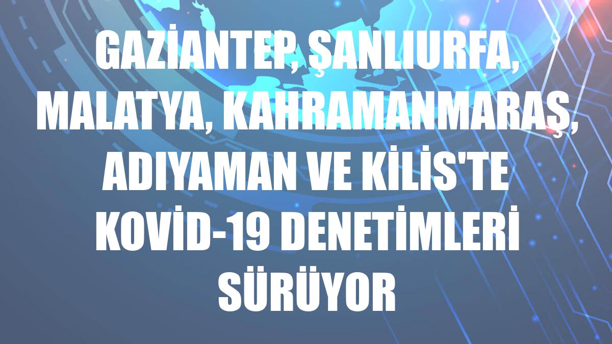 Gaziantep, Şanlıurfa, Malatya, Kahramanmaraş, Adıyaman ve Kilis'te Kovid-19 denetimleri sürüyor