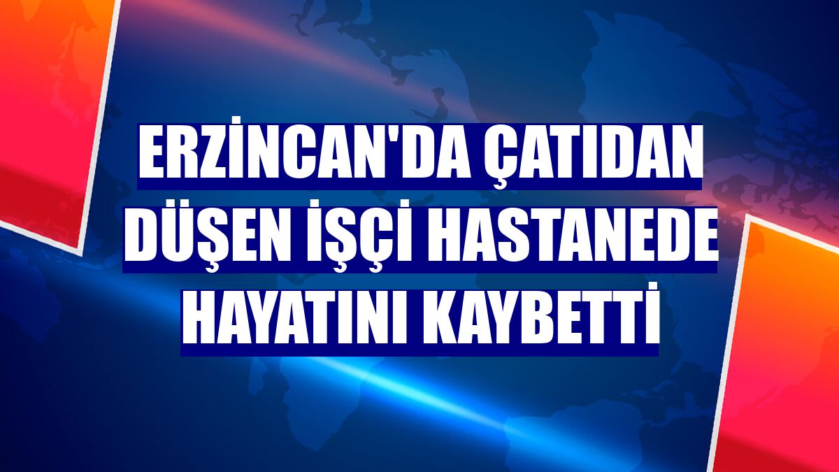 Erzincan'da çatıdan düşen işçi hastanede hayatını kaybetti