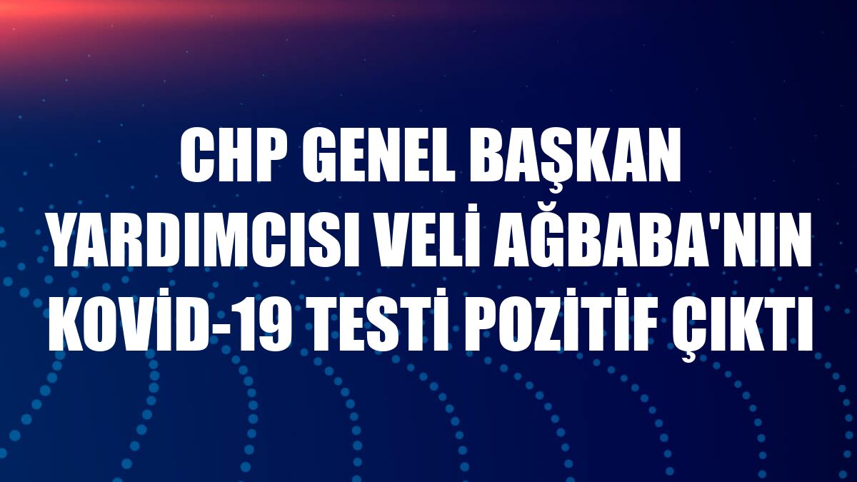 CHP Genel Başkan Yardımcısı Veli Ağbaba'nın Kovid-19 testi pozitif çıktı