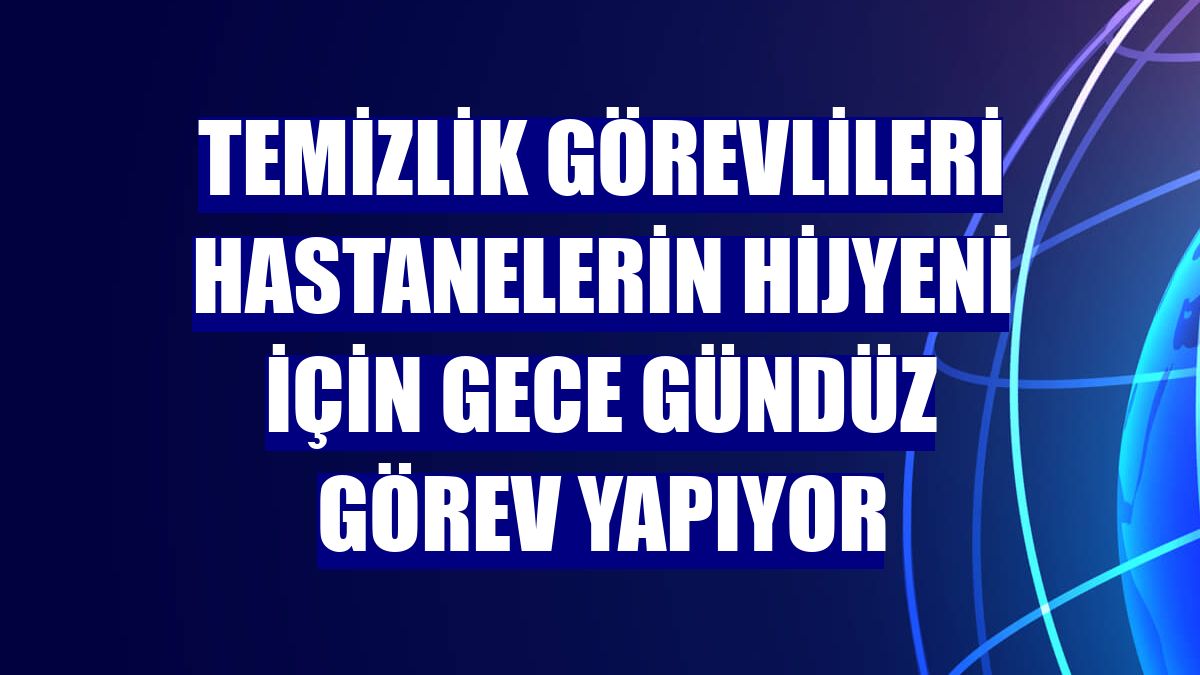 Temizlik görevlileri hastanelerin hijyeni için gece gündüz görev yapıyor