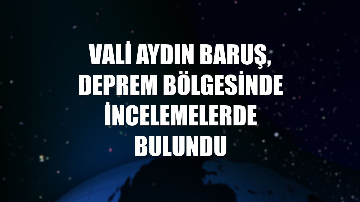 Vali Aydın Baruş, deprem bölgesinde incelemelerde bulundu