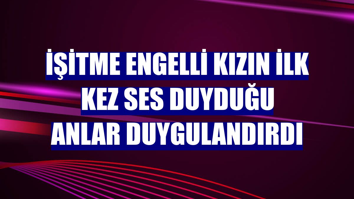 İşitme engelli kızın ilk kez ses duyduğu anlar duygulandırdı