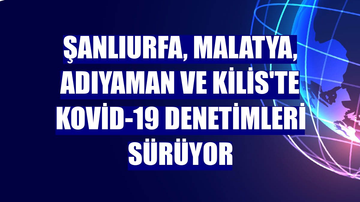 Şanlıurfa, Malatya, Adıyaman ve Kilis'te Kovid-19 denetimleri sürüyor