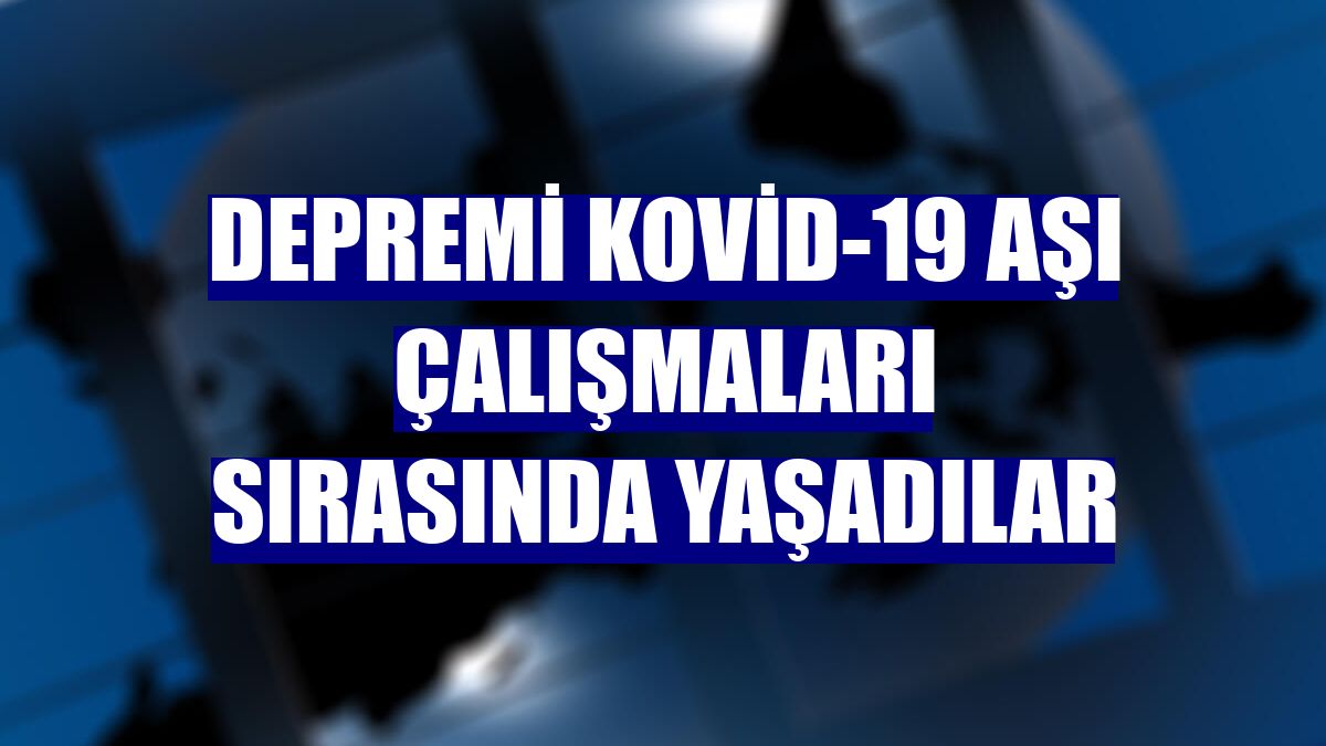 Depremi Kovid-19 aşı çalışmaları sırasında yaşadılar