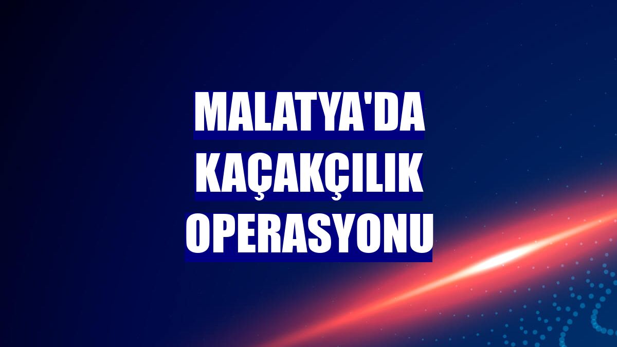 Malatya'da kaçakçılık operasyonu