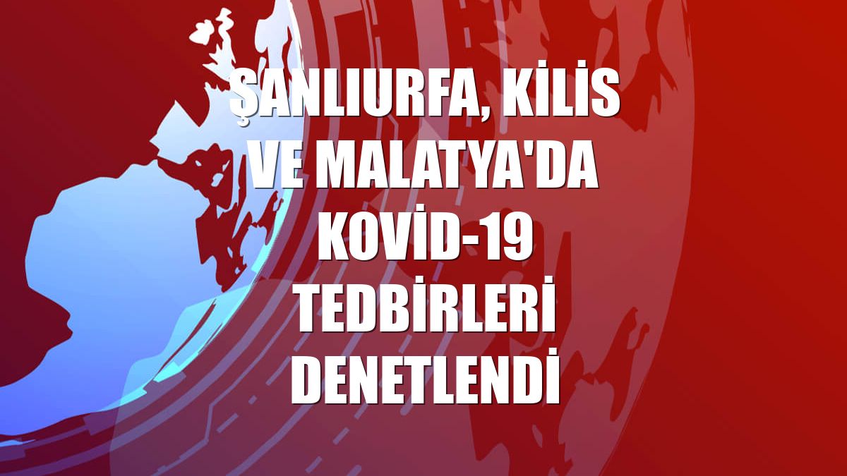 Şanlıurfa, Kilis ve Malatya'da Kovid-19 tedbirleri denetlendi