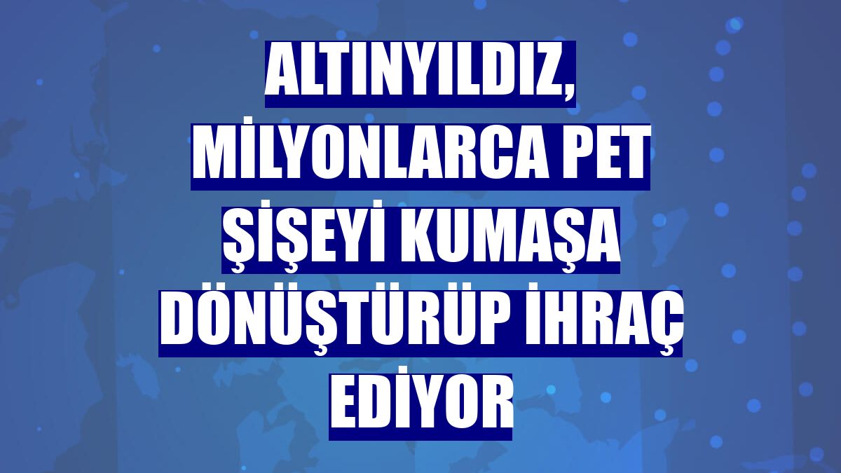 Altınyıldız, milyonlarca pet şişeyi kumaşa dönüştürüp ihraç ediyor