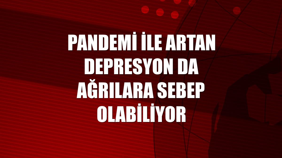 Pandemi ile artan depresyon da ağrılara sebep olabiliyor