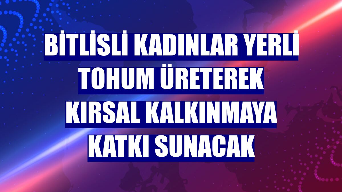 Bitlisli kadınlar yerli tohum üreterek kırsal kalkınmaya katkı sunacak