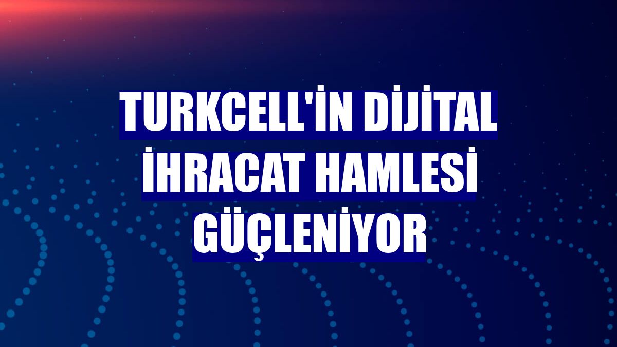 Turkcell'in dijital ihracat hamlesi güçleniyor