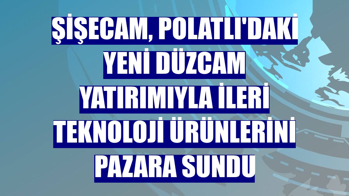 Şişecam, Polatlı'daki yeni düzcam yatırımıyla ileri teknoloji ürünlerini pazara sundu