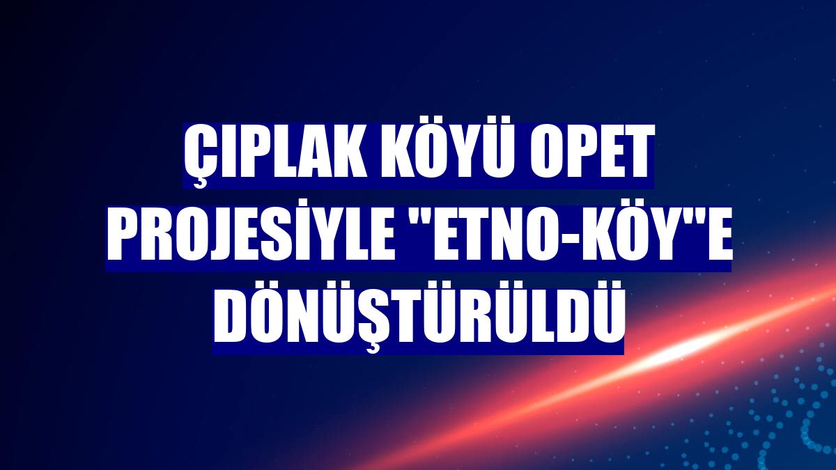 Çıplak köyü OPET projesiyle "Etno-Köy"e dönüştürüldü