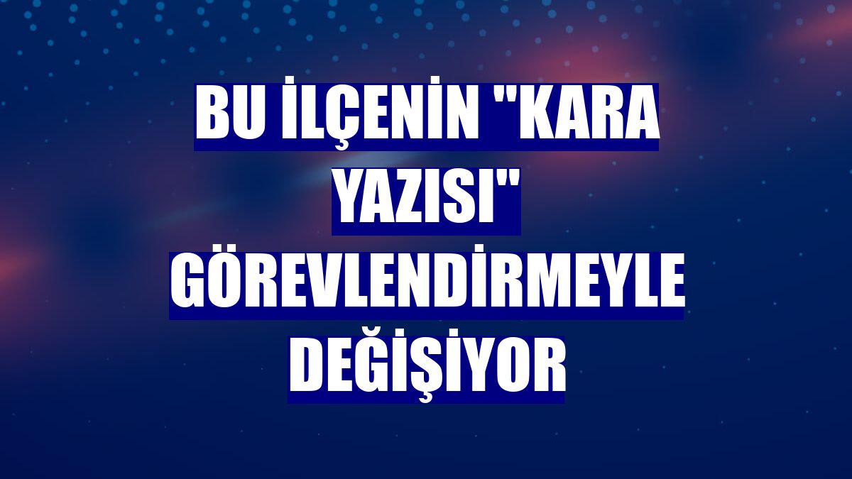 Bu ilçenin "kara yazısı" görevlendirmeyle değişiyor