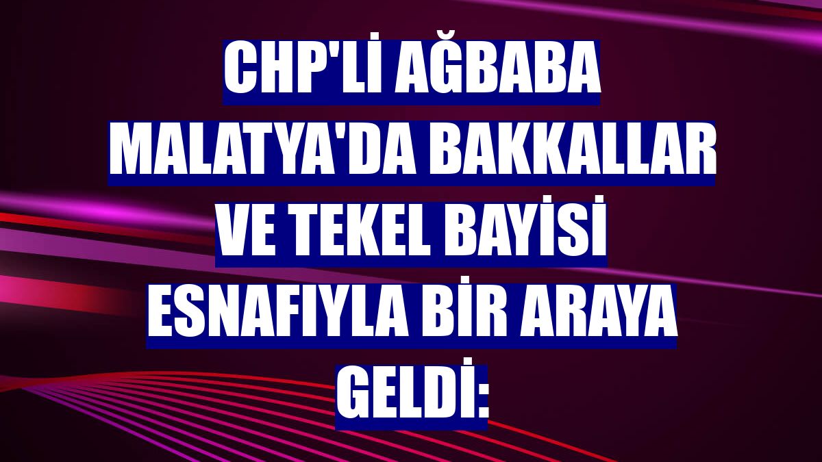 CHP'li Ağbaba Malatya'da bakkallar ve tekel bayisi esnafıyla bir araya geldi: