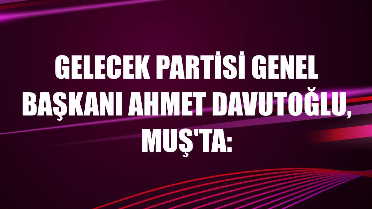 Gelecek Partisi Genel Başkanı Ahmet Davutoğlu, Muş'ta: