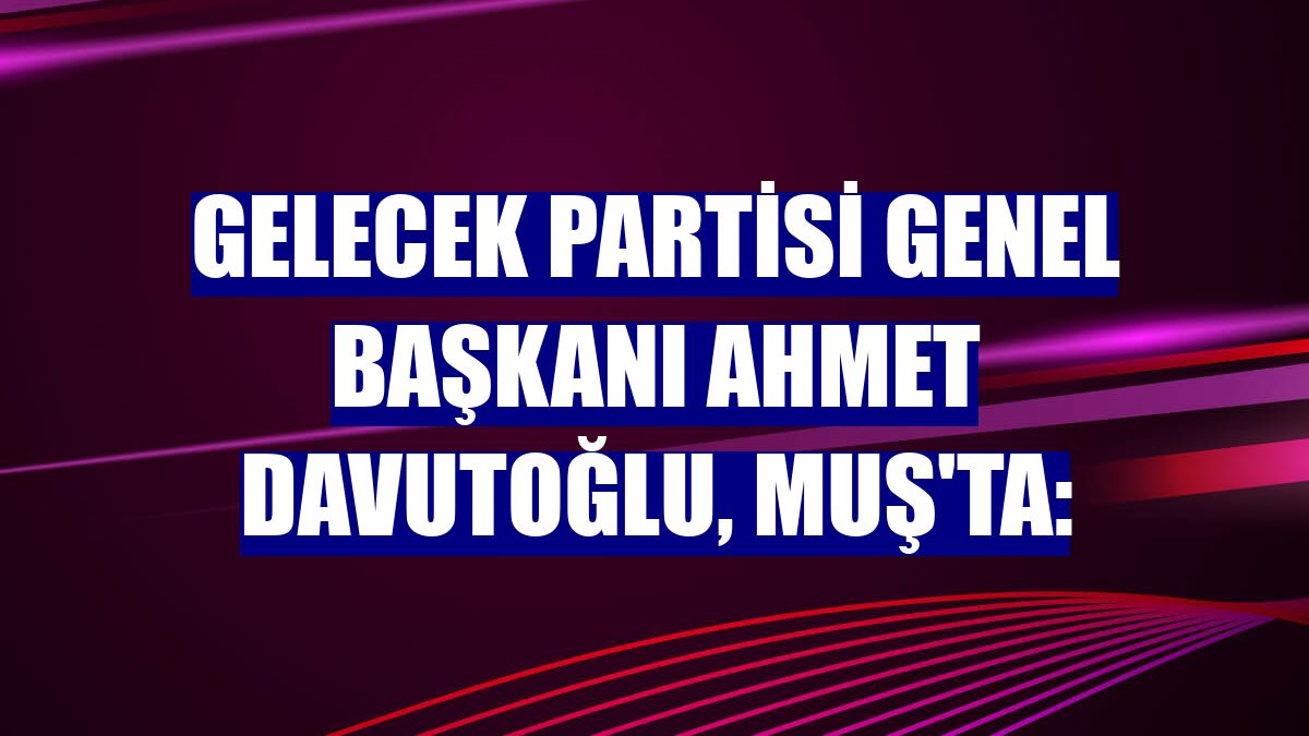 Gelecek Partisi Genel Başkanı Ahmet Davutoğlu, Muş'ta: