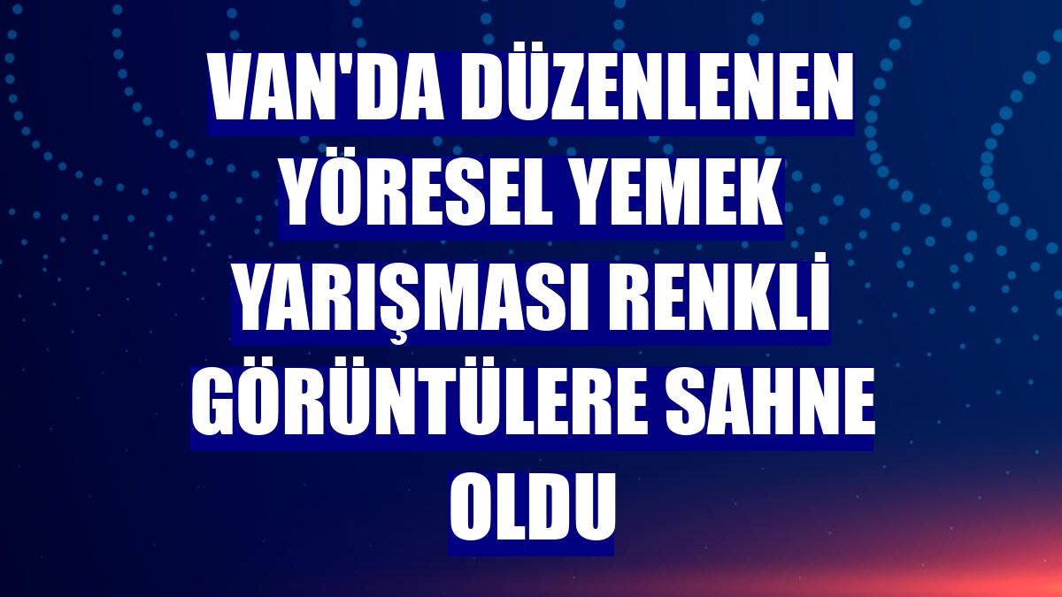 Van'da düzenlenen yöresel yemek yarışması renkli görüntülere sahne oldu