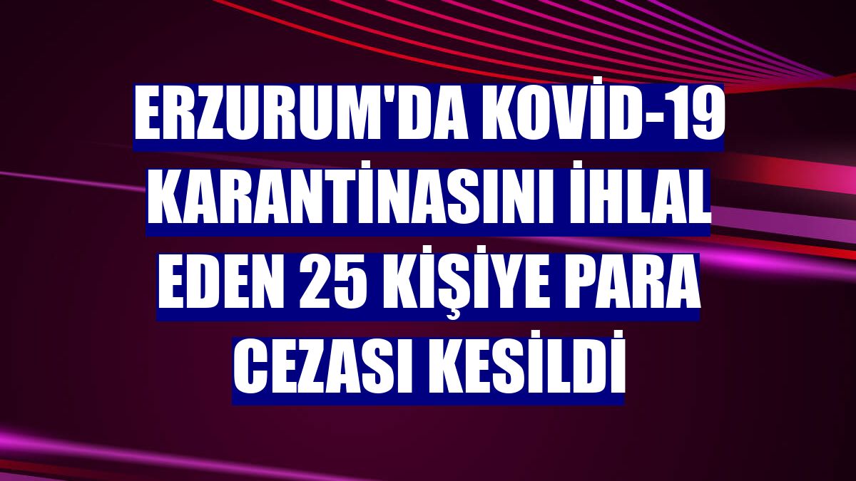 Erzurum'da Kovid-19 karantinasını ihlal eden 25 kişiye para cezası kesildi
