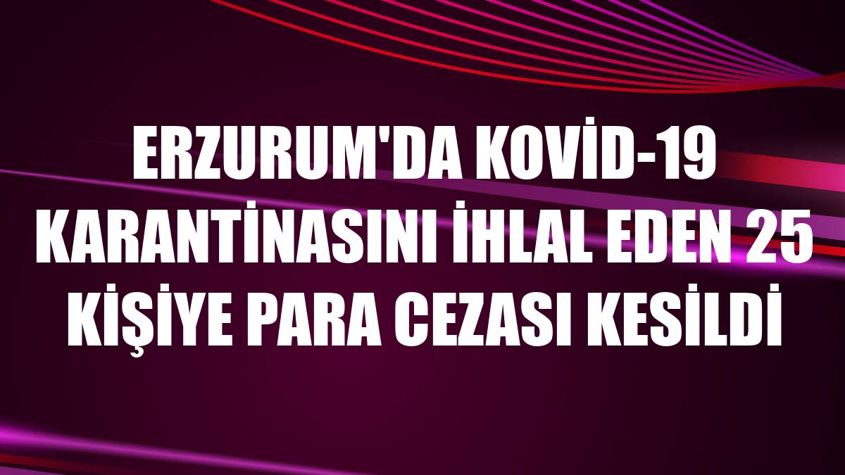 Erzurum'da Kovid-19 karantinasını ihlal eden 25 kişiye para cezası kesildi