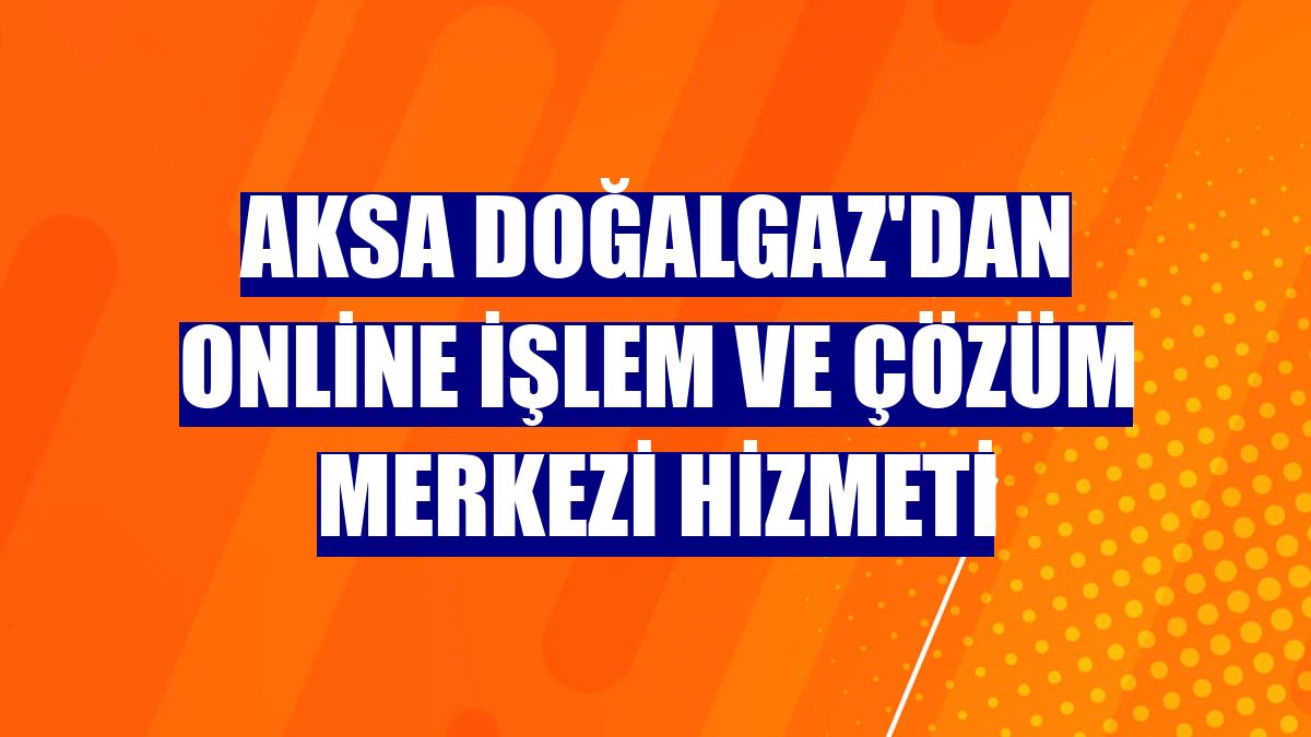Aksa Doğalgaz'dan online işlem ve Çözüm Merkezi hizmeti