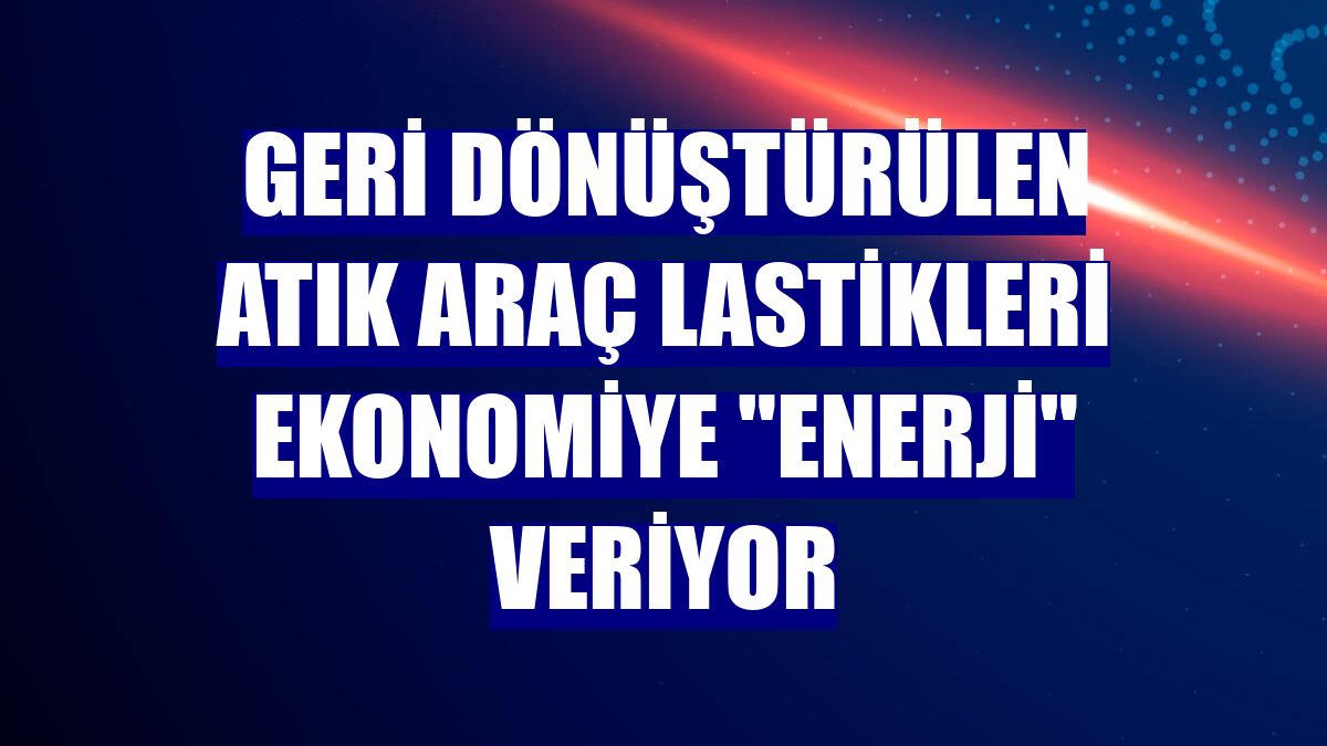 Geri dönüştürülen atık araç lastikleri ekonomiye "enerji" veriyor