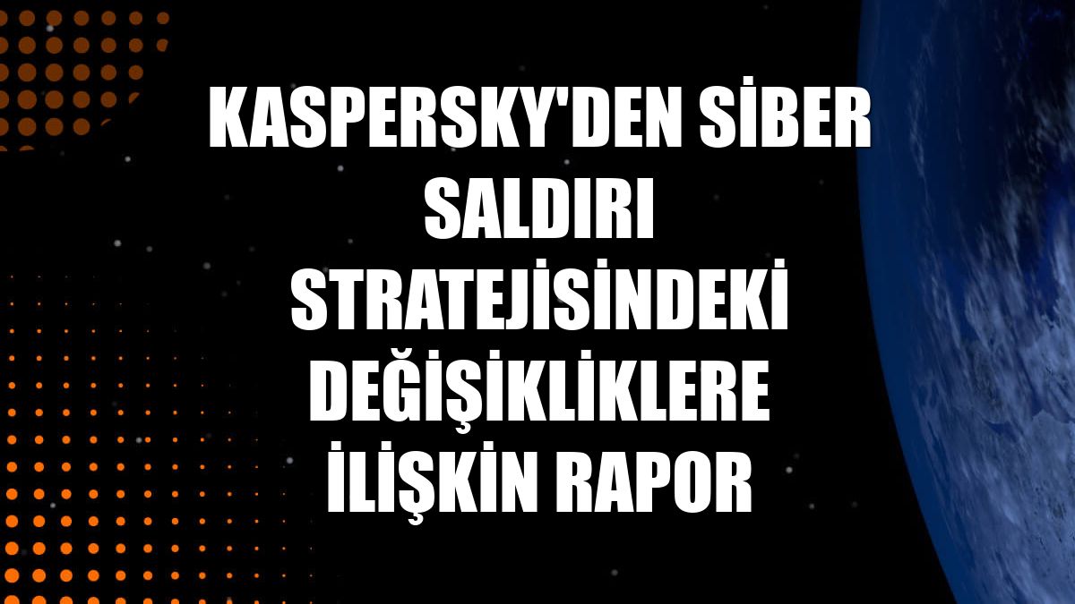 Kaspersky'den siber saldırı stratejisindeki değişikliklere ilişkin rapor