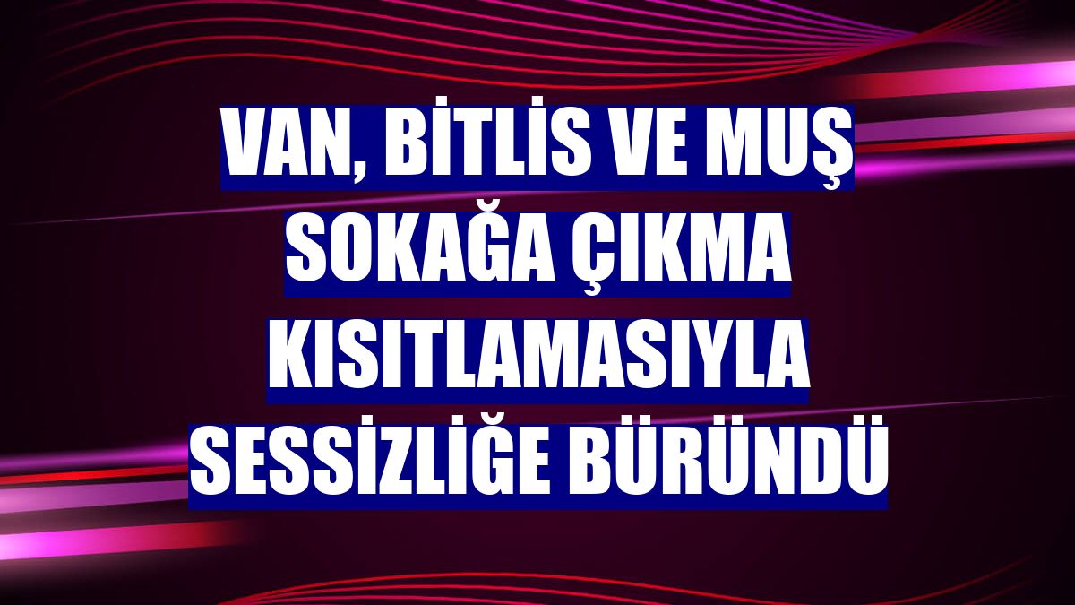 Van, Bitlis ve Muş sokağa çıkma kısıtlamasıyla sessizliğe büründü