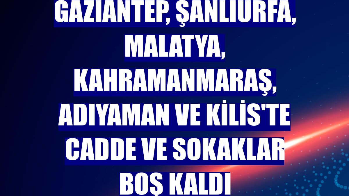 Gaziantep, Şanlıurfa, Malatya, Kahramanmaraş, Adıyaman ve Kilis'te cadde ve sokaklar boş kaldı