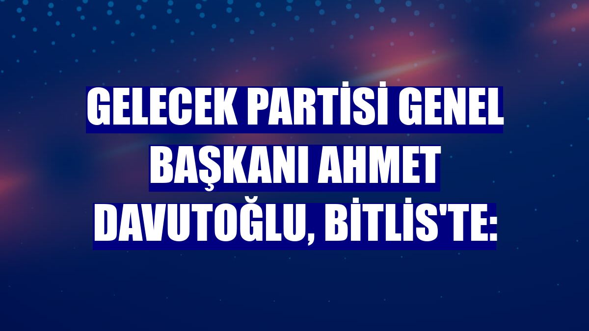 Gelecek Partisi Genel Başkanı Ahmet Davutoğlu, Bitlis'te: