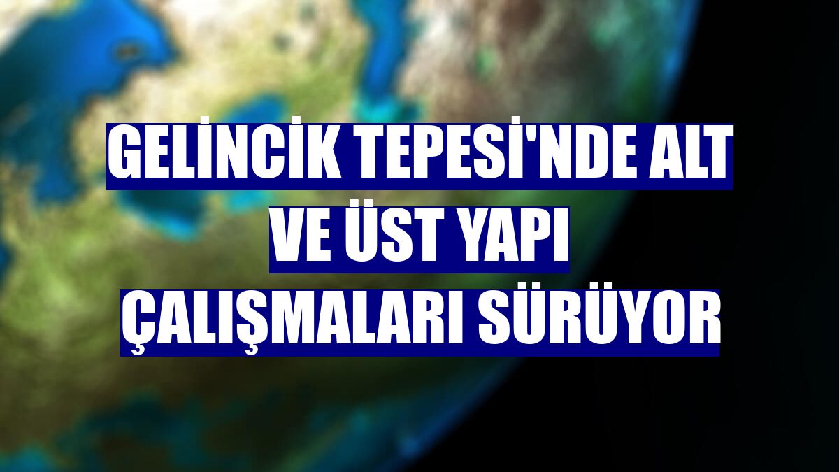Gelincik Tepesi'nde alt ve üst yapı çalışmaları sürüyor