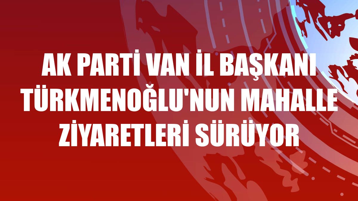AK Parti Van İl Başkanı Türkmenoğlu'nun mahalle ziyaretleri sürüyor
