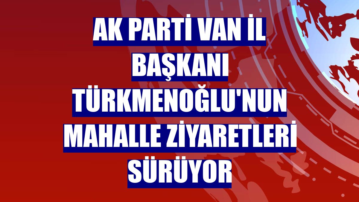 AK Parti Van İl Başkanı Türkmenoğlu'nun mahalle ziyaretleri sürüyor