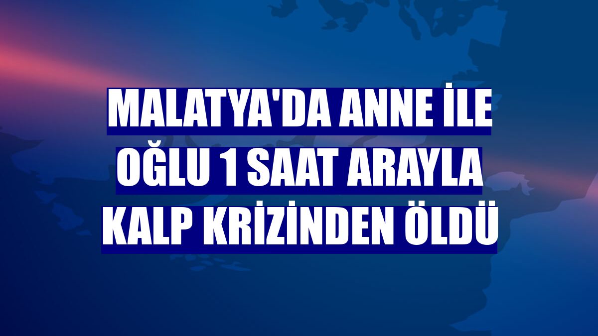 Malatya'da anne ile oğlu 1 saat arayla kalp krizinden öldü